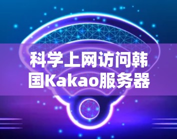 科学上网访问韩国Kakao服务器官网的完整指南
