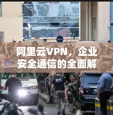 阿里云VPN，企业安全通信的全面解决方案