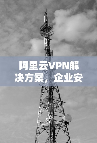 阿里云VPN解决方案，企业安全通信的基石