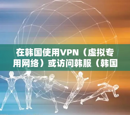 在韩国使用VPN（虚拟专用网络）或访问韩服（韩国服务器）游戏时，需注意以下关键点