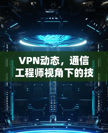 VPN动态，通信工程师视角下的技术演进与应用趋势