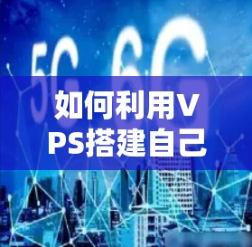 如何利用VPS搭建自己的VPN，通信工程师的详细指南
