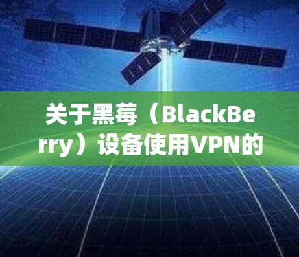 关于黑莓（BlackBerry）设备使用VPN的步骤和注意事项，以下是一些关键信息